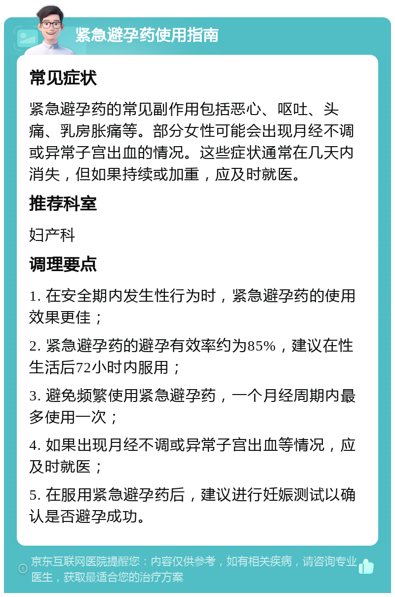 紧急避孕药使用指南 常见症状 紧急避孕药的常见副作用包括恶心、呕吐、头痛、乳房胀痛等。部分女性可能会出现月经不调或异常子宫出血的情况。这些症状通常在几天内消失，但如果持续或加重，应及时就医。 推荐科室 妇产科 调理要点 1. 在安全期内发生性行为时，紧急避孕药的使用效果更佳； 2. 紧急避孕药的避孕有效率约为85%，建议在性生活后72小时内服用； 3. 避免频繁使用紧急避孕药，一个月经周期内最多使用一次； 4. 如果出现月经不调或异常子宫出血等情况，应及时就医； 5. 在服用紧急避孕药后，建议进行妊娠测试以确认是否避孕成功。