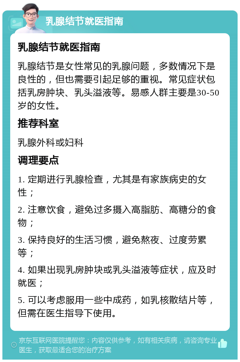 乳腺结节就医指南 乳腺结节就医指南 乳腺结节是女性常见的乳腺问题，多数情况下是良性的，但也需要引起足够的重视。常见症状包括乳房肿块、乳头溢液等。易感人群主要是30-50岁的女性。 推荐科室 乳腺外科或妇科 调理要点 1. 定期进行乳腺检查，尤其是有家族病史的女性； 2. 注意饮食，避免过多摄入高脂肪、高糖分的食物； 3. 保持良好的生活习惯，避免熬夜、过度劳累等； 4. 如果出现乳房肿块或乳头溢液等症状，应及时就医； 5. 可以考虑服用一些中成药，如乳核散结片等，但需在医生指导下使用。