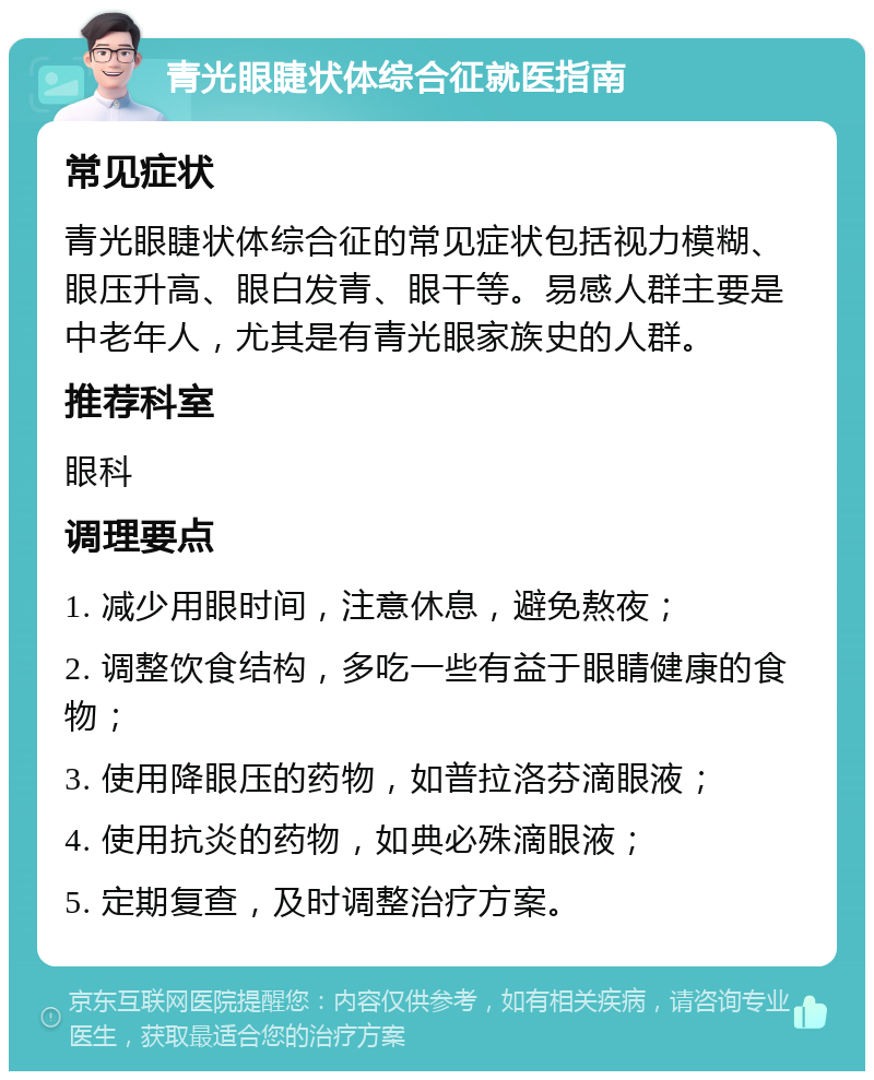 青光眼睫状体综合征就医指南 常见症状 青光眼睫状体综合征的常见症状包括视力模糊、眼压升高、眼白发青、眼干等。易感人群主要是中老年人，尤其是有青光眼家族史的人群。 推荐科室 眼科 调理要点 1. 减少用眼时间，注意休息，避免熬夜； 2. 调整饮食结构，多吃一些有益于眼睛健康的食物； 3. 使用降眼压的药物，如普拉洛芬滴眼液； 4. 使用抗炎的药物，如典必殊滴眼液； 5. 定期复查，及时调整治疗方案。