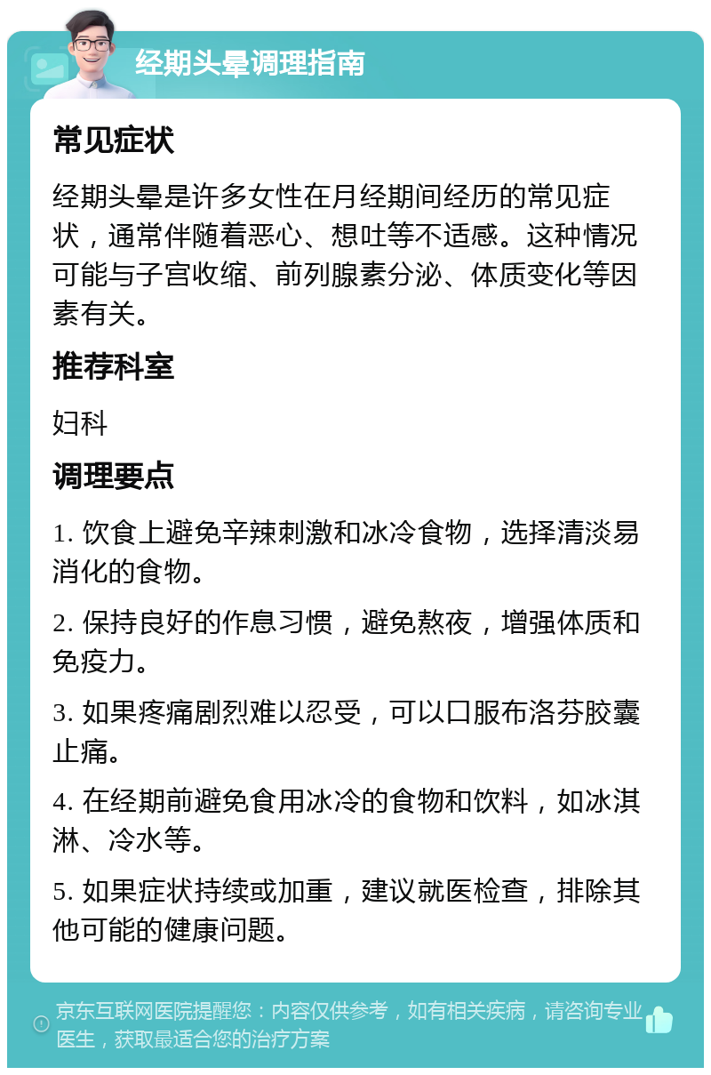 经期头晕调理指南 常见症状 经期头晕是许多女性在月经期间经历的常见症状，通常伴随着恶心、想吐等不适感。这种情况可能与子宫收缩、前列腺素分泌、体质变化等因素有关。 推荐科室 妇科 调理要点 1. 饮食上避免辛辣刺激和冰冷食物，选择清淡易消化的食物。 2. 保持良好的作息习惯，避免熬夜，增强体质和免疫力。 3. 如果疼痛剧烈难以忍受，可以口服布洛芬胶囊止痛。 4. 在经期前避免食用冰冷的食物和饮料，如冰淇淋、冷水等。 5. 如果症状持续或加重，建议就医检查，排除其他可能的健康问题。