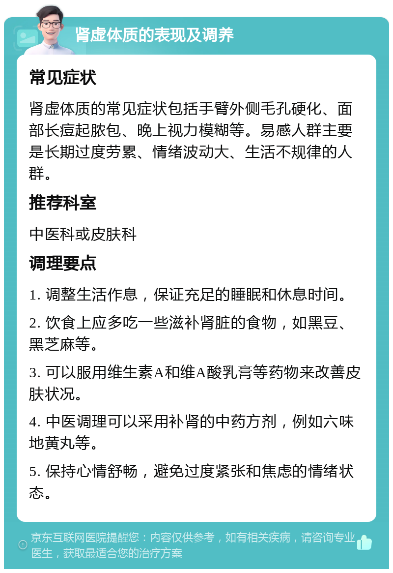 肾虚体质的表现及调养 常见症状 肾虚体质的常见症状包括手臂外侧毛孔硬化、面部长痘起脓包、晚上视力模糊等。易感人群主要是长期过度劳累、情绪波动大、生活不规律的人群。 推荐科室 中医科或皮肤科 调理要点 1. 调整生活作息，保证充足的睡眠和休息时间。 2. 饮食上应多吃一些滋补肾脏的食物，如黑豆、黑芝麻等。 3. 可以服用维生素A和维A酸乳膏等药物来改善皮肤状况。 4. 中医调理可以采用补肾的中药方剂，例如六味地黄丸等。 5. 保持心情舒畅，避免过度紧张和焦虑的情绪状态。