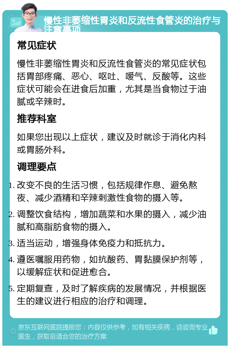 慢性非萎缩性胃炎和反流性食管炎的治疗与注意事项 常见症状 慢性非萎缩性胃炎和反流性食管炎的常见症状包括胃部疼痛、恶心、呕吐、嗳气、反酸等。这些症状可能会在进食后加重，尤其是当食物过于油腻或辛辣时。 推荐科室 如果您出现以上症状，建议及时就诊于消化内科或胃肠外科。 调理要点 改变不良的生活习惯，包括规律作息、避免熬夜、减少酒精和辛辣刺激性食物的摄入等。 调整饮食结构，增加蔬菜和水果的摄入，减少油腻和高脂肪食物的摄入。 适当运动，增强身体免疫力和抵抗力。 遵医嘱服用药物，如抗酸药、胃黏膜保护剂等，以缓解症状和促进愈合。 定期复查，及时了解疾病的发展情况，并根据医生的建议进行相应的治疗和调理。