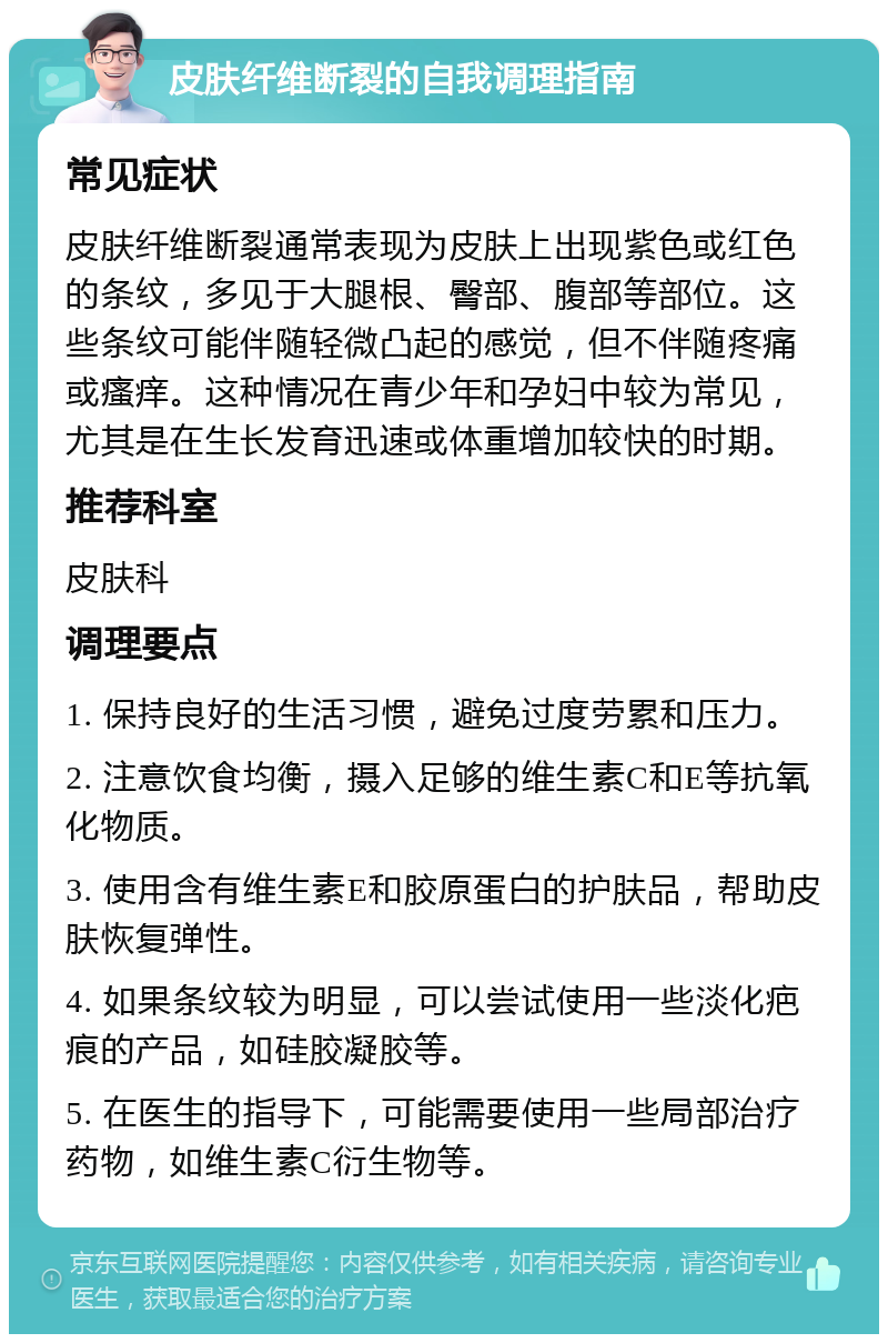 皮肤纤维断裂的自我调理指南 常见症状 皮肤纤维断裂通常表现为皮肤上出现紫色或红色的条纹，多见于大腿根、臀部、腹部等部位。这些条纹可能伴随轻微凸起的感觉，但不伴随疼痛或瘙痒。这种情况在青少年和孕妇中较为常见，尤其是在生长发育迅速或体重增加较快的时期。 推荐科室 皮肤科 调理要点 1. 保持良好的生活习惯，避免过度劳累和压力。 2. 注意饮食均衡，摄入足够的维生素C和E等抗氧化物质。 3. 使用含有维生素E和胶原蛋白的护肤品，帮助皮肤恢复弹性。 4. 如果条纹较为明显，可以尝试使用一些淡化疤痕的产品，如硅胶凝胶等。 5. 在医生的指导下，可能需要使用一些局部治疗药物，如维生素C衍生物等。