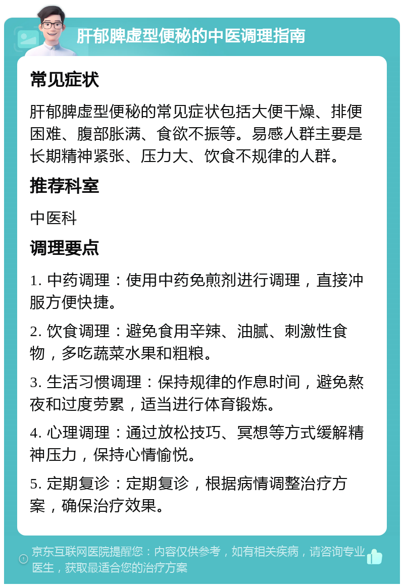 肝郁脾虚型便秘的中医调理指南 常见症状 肝郁脾虚型便秘的常见症状包括大便干燥、排便困难、腹部胀满、食欲不振等。易感人群主要是长期精神紧张、压力大、饮食不规律的人群。 推荐科室 中医科 调理要点 1. 中药调理：使用中药免煎剂进行调理，直接冲服方便快捷。 2. 饮食调理：避免食用辛辣、油腻、刺激性食物，多吃蔬菜水果和粗粮。 3. 生活习惯调理：保持规律的作息时间，避免熬夜和过度劳累，适当进行体育锻炼。 4. 心理调理：通过放松技巧、冥想等方式缓解精神压力，保持心情愉悦。 5. 定期复诊：定期复诊，根据病情调整治疗方案，确保治疗效果。