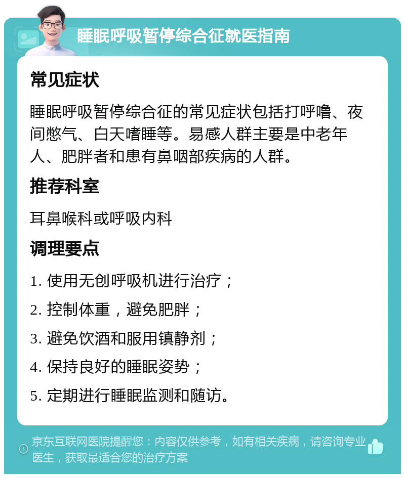 睡眠呼吸暂停综合征就医指南 常见症状 睡眠呼吸暂停综合征的常见症状包括打呼噜、夜间憋气、白天嗜睡等。易感人群主要是中老年人、肥胖者和患有鼻咽部疾病的人群。 推荐科室 耳鼻喉科或呼吸内科 调理要点 1. 使用无创呼吸机进行治疗； 2. 控制体重，避免肥胖； 3. 避免饮酒和服用镇静剂； 4. 保持良好的睡眠姿势； 5. 定期进行睡眠监测和随访。