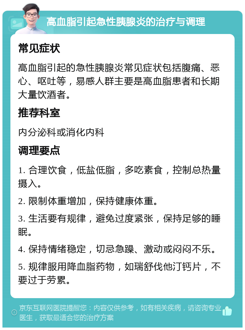 高血脂引起急性胰腺炎的治疗与调理 常见症状 高血脂引起的急性胰腺炎常见症状包括腹痛、恶心、呕吐等，易感人群主要是高血脂患者和长期大量饮酒者。 推荐科室 内分泌科或消化内科 调理要点 1. 合理饮食，低盐低脂，多吃素食，控制总热量摄入。 2. 限制体重增加，保持健康体重。 3. 生活要有规律，避免过度紧张，保持足够的睡眠。 4. 保持情绪稳定，切忌急躁、激动或闷闷不乐。 5. 规律服用降血脂药物，如瑞舒伐他汀钙片，不要过于劳累。