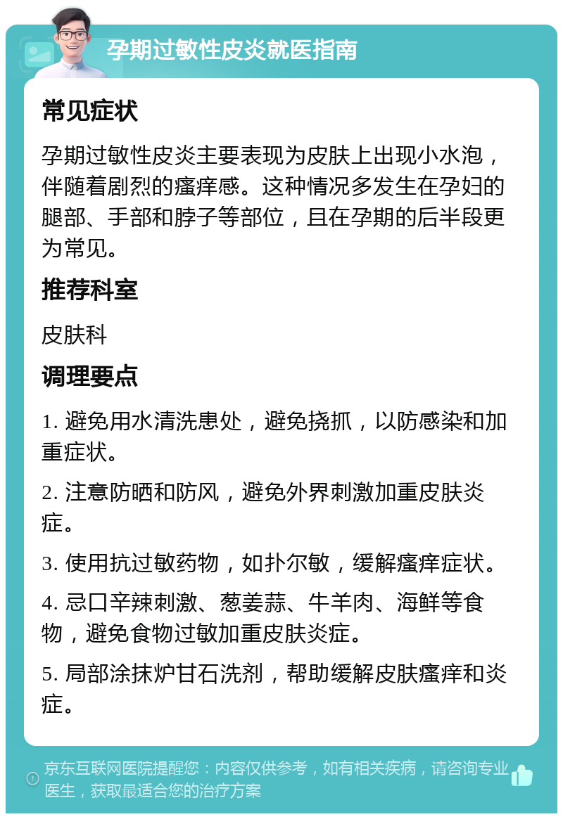 孕期过敏性皮炎就医指南 常见症状 孕期过敏性皮炎主要表现为皮肤上出现小水泡，伴随着剧烈的瘙痒感。这种情况多发生在孕妇的腿部、手部和脖子等部位，且在孕期的后半段更为常见。 推荐科室 皮肤科 调理要点 1. 避免用水清洗患处，避免挠抓，以防感染和加重症状。 2. 注意防晒和防风，避免外界刺激加重皮肤炎症。 3. 使用抗过敏药物，如扑尔敏，缓解瘙痒症状。 4. 忌口辛辣刺激、葱姜蒜、牛羊肉、海鲜等食物，避免食物过敏加重皮肤炎症。 5. 局部涂抹炉甘石洗剂，帮助缓解皮肤瘙痒和炎症。