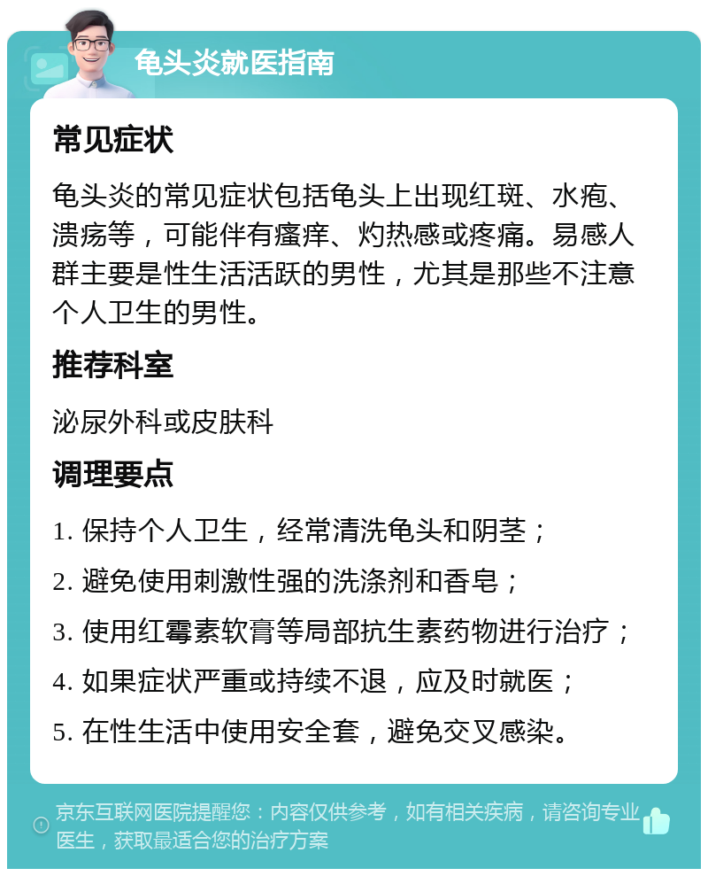 龟头炎就医指南 常见症状 龟头炎的常见症状包括龟头上出现红斑、水疱、溃疡等，可能伴有瘙痒、灼热感或疼痛。易感人群主要是性生活活跃的男性，尤其是那些不注意个人卫生的男性。 推荐科室 泌尿外科或皮肤科 调理要点 1. 保持个人卫生，经常清洗龟头和阴茎； 2. 避免使用刺激性强的洗涤剂和香皂； 3. 使用红霉素软膏等局部抗生素药物进行治疗； 4. 如果症状严重或持续不退，应及时就医； 5. 在性生活中使用安全套，避免交叉感染。