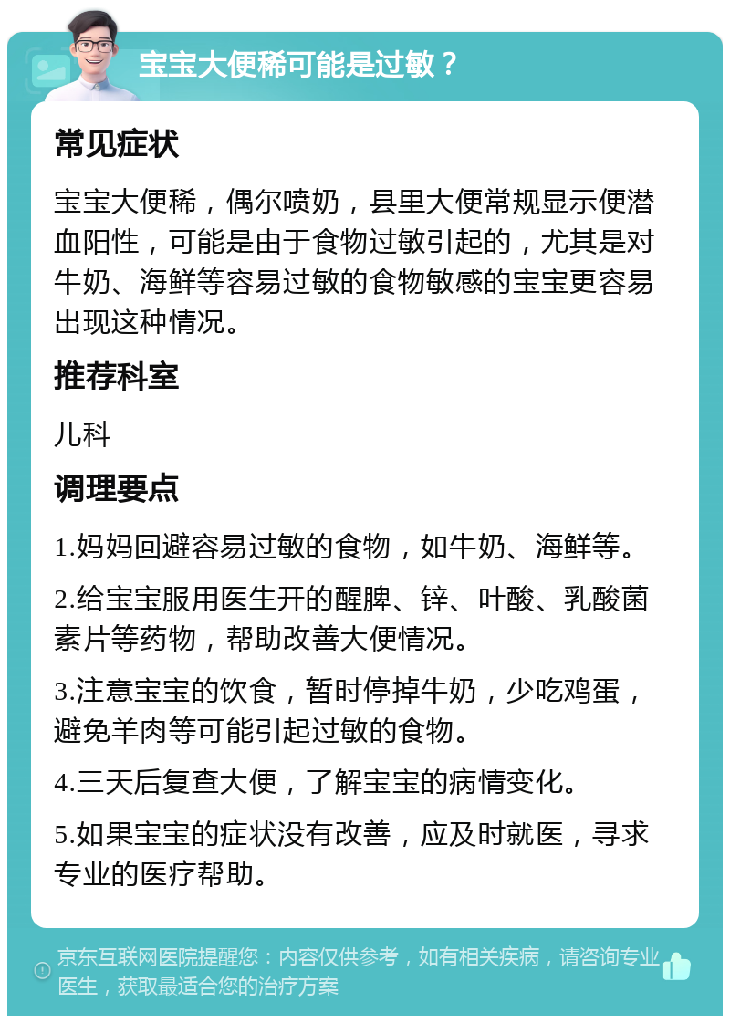 宝宝大便稀可能是过敏？ 常见症状 宝宝大便稀，偶尔喷奶，县里大便常规显示便潜血阳性，可能是由于食物过敏引起的，尤其是对牛奶、海鲜等容易过敏的食物敏感的宝宝更容易出现这种情况。 推荐科室 儿科 调理要点 1.妈妈回避容易过敏的食物，如牛奶、海鲜等。 2.给宝宝服用医生开的醒脾、锌、叶酸、乳酸菌素片等药物，帮助改善大便情况。 3.注意宝宝的饮食，暂时停掉牛奶，少吃鸡蛋，避免羊肉等可能引起过敏的食物。 4.三天后复查大便，了解宝宝的病情变化。 5.如果宝宝的症状没有改善，应及时就医，寻求专业的医疗帮助。