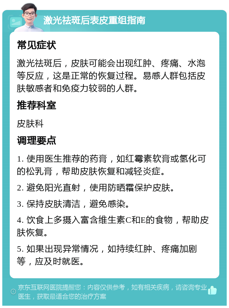 激光祛斑后表皮重组指南 常见症状 激光祛斑后，皮肤可能会出现红肿、疼痛、水泡等反应，这是正常的恢复过程。易感人群包括皮肤敏感者和免疫力较弱的人群。 推荐科室 皮肤科 调理要点 1. 使用医生推荐的药膏，如红霉素软膏或氢化可的松乳膏，帮助皮肤恢复和减轻炎症。 2. 避免阳光直射，使用防晒霜保护皮肤。 3. 保持皮肤清洁，避免感染。 4. 饮食上多摄入富含维生素C和E的食物，帮助皮肤恢复。 5. 如果出现异常情况，如持续红肿、疼痛加剧等，应及时就医。