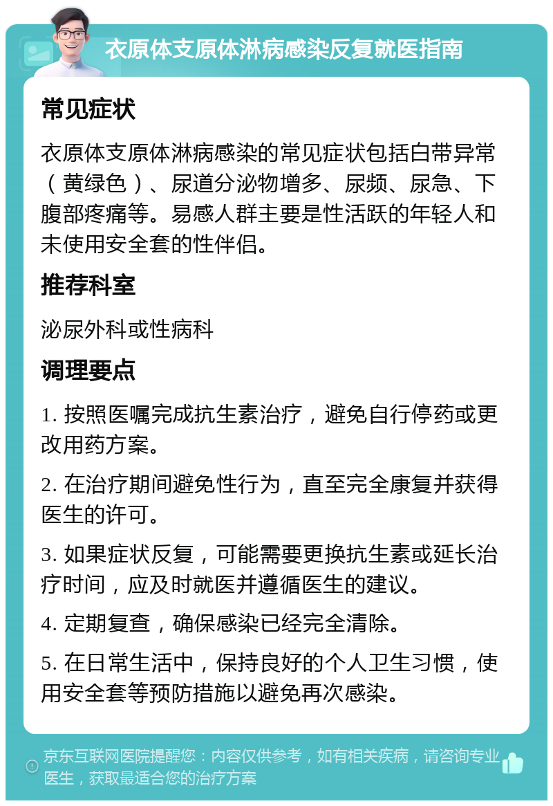 衣原体支原体淋病感染反复就医指南 常见症状 衣原体支原体淋病感染的常见症状包括白带异常（黄绿色）、尿道分泌物增多、尿频、尿急、下腹部疼痛等。易感人群主要是性活跃的年轻人和未使用安全套的性伴侣。 推荐科室 泌尿外科或性病科 调理要点 1. 按照医嘱完成抗生素治疗，避免自行停药或更改用药方案。 2. 在治疗期间避免性行为，直至完全康复并获得医生的许可。 3. 如果症状反复，可能需要更换抗生素或延长治疗时间，应及时就医并遵循医生的建议。 4. 定期复查，确保感染已经完全清除。 5. 在日常生活中，保持良好的个人卫生习惯，使用安全套等预防措施以避免再次感染。