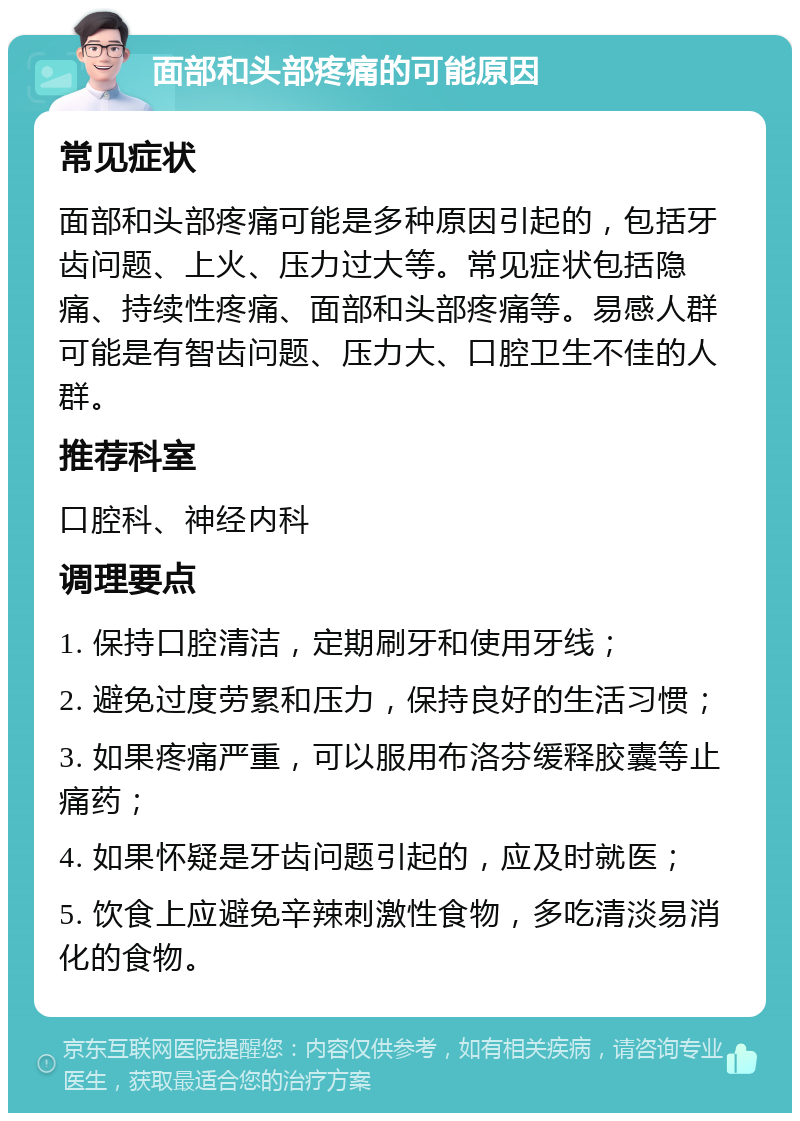 面部和头部疼痛的可能原因 常见症状 面部和头部疼痛可能是多种原因引起的，包括牙齿问题、上火、压力过大等。常见症状包括隐痛、持续性疼痛、面部和头部疼痛等。易感人群可能是有智齿问题、压力大、口腔卫生不佳的人群。 推荐科室 口腔科、神经内科 调理要点 1. 保持口腔清洁，定期刷牙和使用牙线； 2. 避免过度劳累和压力，保持良好的生活习惯； 3. 如果疼痛严重，可以服用布洛芬缓释胶囊等止痛药； 4. 如果怀疑是牙齿问题引起的，应及时就医； 5. 饮食上应避免辛辣刺激性食物，多吃清淡易消化的食物。