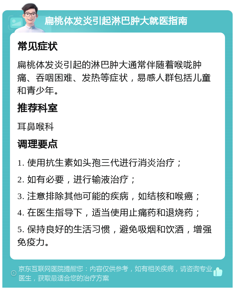 扁桃体发炎引起淋巴肿大就医指南 常见症状 扁桃体发炎引起的淋巴肿大通常伴随着喉咙肿痛、吞咽困难、发热等症状，易感人群包括儿童和青少年。 推荐科室 耳鼻喉科 调理要点 1. 使用抗生素如头孢三代进行消炎治疗； 2. 如有必要，进行输液治疗； 3. 注意排除其他可能的疾病，如结核和喉癌； 4. 在医生指导下，适当使用止痛药和退烧药； 5. 保持良好的生活习惯，避免吸烟和饮酒，增强免疫力。