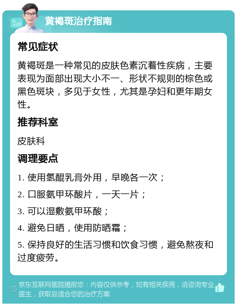 黄褐斑治疗指南 常见症状 黄褐斑是一种常见的皮肤色素沉着性疾病，主要表现为面部出现大小不一、形状不规则的棕色或黑色斑块，多见于女性，尤其是孕妇和更年期女性。 推荐科室 皮肤科 调理要点 1. 使用氢醌乳膏外用，早晚各一次； 2. 口服氨甲环酸片，一天一片； 3. 可以湿敷氨甲环酸； 4. 避免日晒，使用防晒霜； 5. 保持良好的生活习惯和饮食习惯，避免熬夜和过度疲劳。