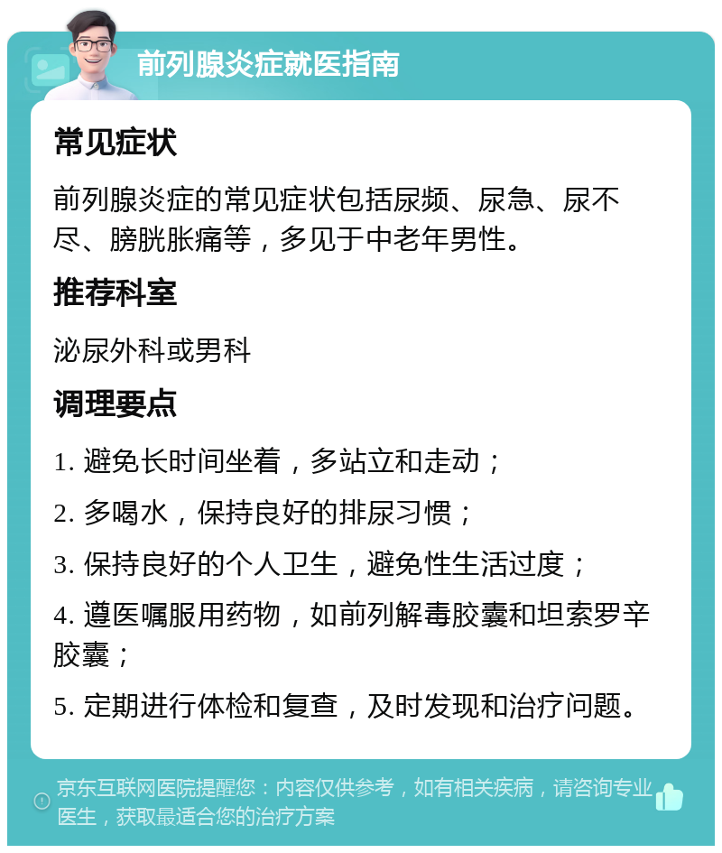 前列腺炎症就医指南 常见症状 前列腺炎症的常见症状包括尿频、尿急、尿不尽、膀胱胀痛等，多见于中老年男性。 推荐科室 泌尿外科或男科 调理要点 1. 避免长时间坐着，多站立和走动； 2. 多喝水，保持良好的排尿习惯； 3. 保持良好的个人卫生，避免性生活过度； 4. 遵医嘱服用药物，如前列解毒胶囊和坦索罗辛胶囊； 5. 定期进行体检和复查，及时发现和治疗问题。