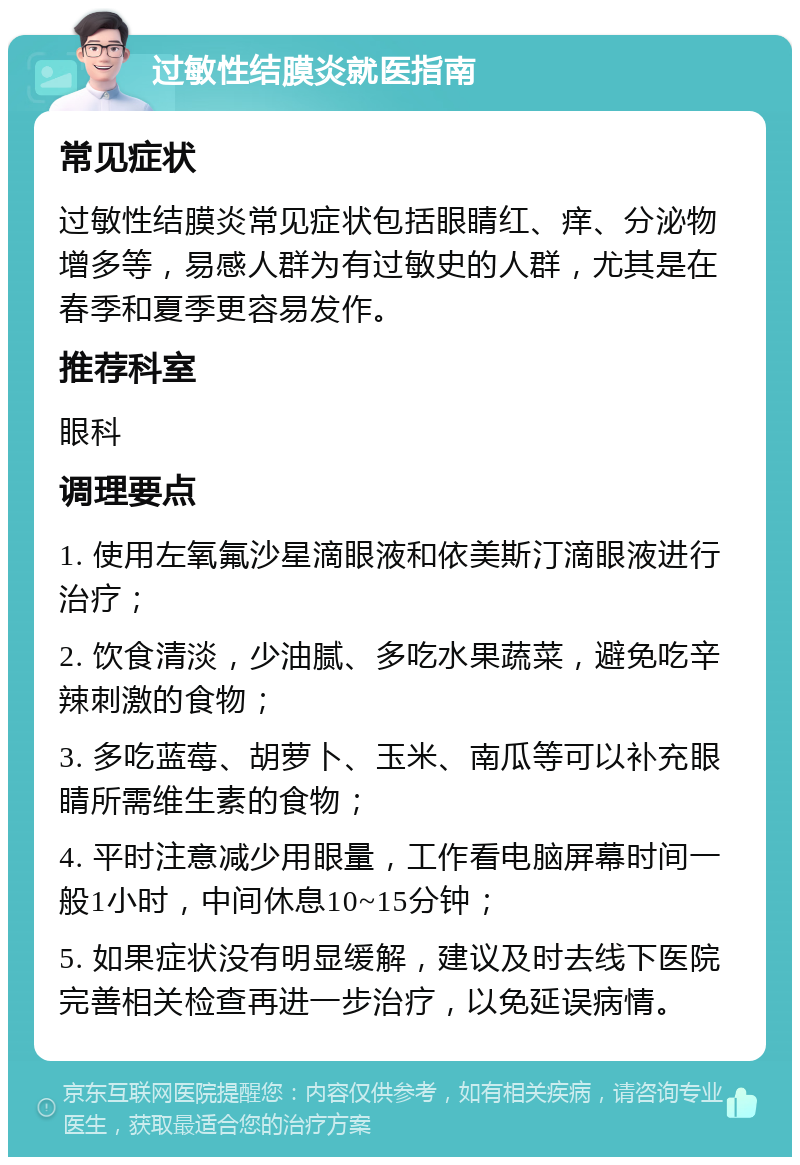 过敏性结膜炎就医指南 常见症状 过敏性结膜炎常见症状包括眼睛红、痒、分泌物增多等，易感人群为有过敏史的人群，尤其是在春季和夏季更容易发作。 推荐科室 眼科 调理要点 1. 使用左氧氟沙星滴眼液和依美斯汀滴眼液进行治疗； 2. 饮食清淡，少油腻、多吃水果蔬菜，避免吃辛辣刺激的食物； 3. 多吃蓝莓、胡萝卜、玉米、南瓜等可以补充眼睛所需维生素的食物； 4. 平时注意减少用眼量，工作看电脑屏幕时间一般1小时，中间休息10~15分钟； 5. 如果症状没有明显缓解，建议及时去线下医院完善相关检查再进一步治疗，以免延误病情。