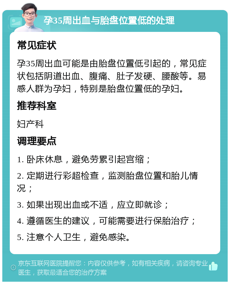 孕35周出血与胎盘位置低的处理 常见症状 孕35周出血可能是由胎盘位置低引起的，常见症状包括阴道出血、腹痛、肚子发硬、腰酸等。易感人群为孕妇，特别是胎盘位置低的孕妇。 推荐科室 妇产科 调理要点 1. 卧床休息，避免劳累引起宫缩； 2. 定期进行彩超检查，监测胎盘位置和胎儿情况； 3. 如果出现出血或不适，应立即就诊； 4. 遵循医生的建议，可能需要进行保胎治疗； 5. 注意个人卫生，避免感染。