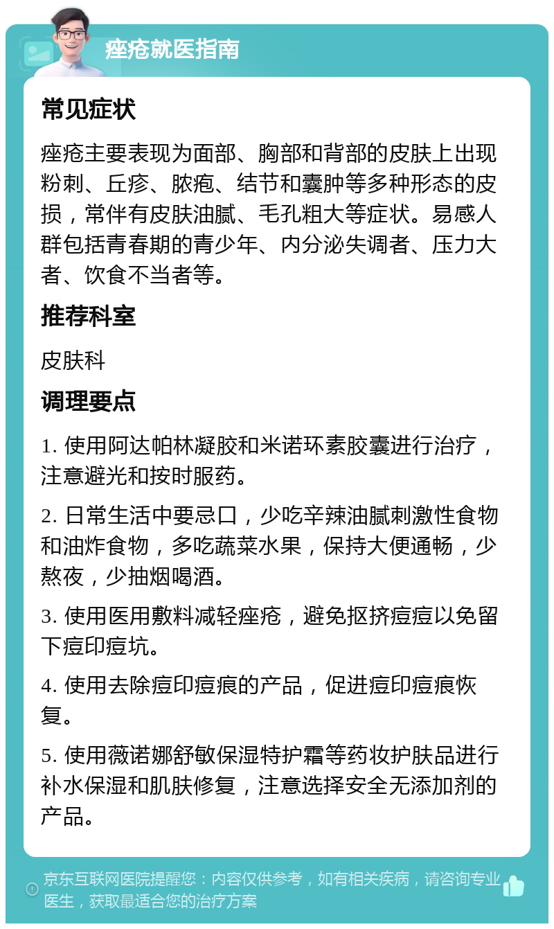 痤疮就医指南 常见症状 痤疮主要表现为面部、胸部和背部的皮肤上出现粉刺、丘疹、脓疱、结节和囊肿等多种形态的皮损，常伴有皮肤油腻、毛孔粗大等症状。易感人群包括青春期的青少年、内分泌失调者、压力大者、饮食不当者等。 推荐科室 皮肤科 调理要点 1. 使用阿达帕林凝胶和米诺环素胶囊进行治疗，注意避光和按时服药。 2. 日常生活中要忌口，少吃辛辣油腻刺激性食物和油炸食物，多吃蔬菜水果，保持大便通畅，少熬夜，少抽烟喝酒。 3. 使用医用敷料减轻痤疮，避免抠挤痘痘以免留下痘印痘坑。 4. 使用去除痘印痘痕的产品，促进痘印痘痕恢复。 5. 使用薇诺娜舒敏保湿特护霜等药妆护肤品进行补水保湿和肌肤修复，注意选择安全无添加剂的产品。