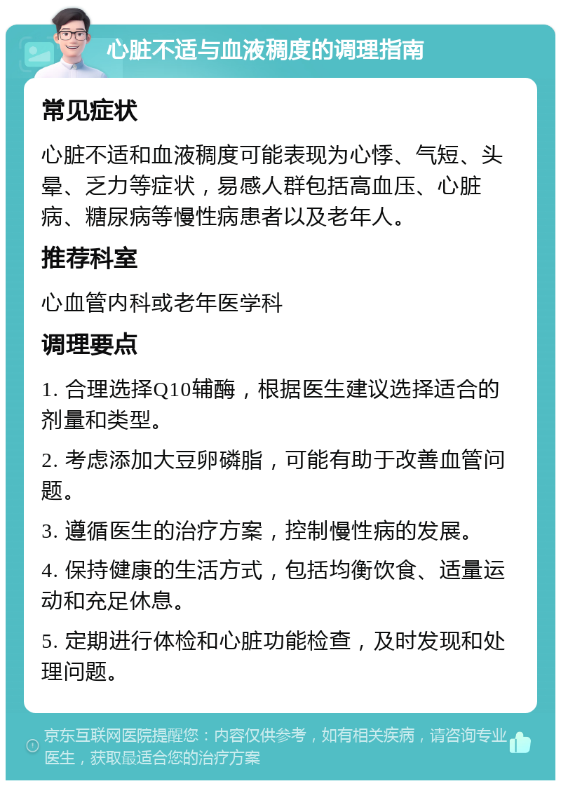 心脏不适与血液稠度的调理指南 常见症状 心脏不适和血液稠度可能表现为心悸、气短、头晕、乏力等症状，易感人群包括高血压、心脏病、糖尿病等慢性病患者以及老年人。 推荐科室 心血管内科或老年医学科 调理要点 1. 合理选择Q10辅酶，根据医生建议选择适合的剂量和类型。 2. 考虑添加大豆卵磷脂，可能有助于改善血管问题。 3. 遵循医生的治疗方案，控制慢性病的发展。 4. 保持健康的生活方式，包括均衡饮食、适量运动和充足休息。 5. 定期进行体检和心脏功能检查，及时发现和处理问题。