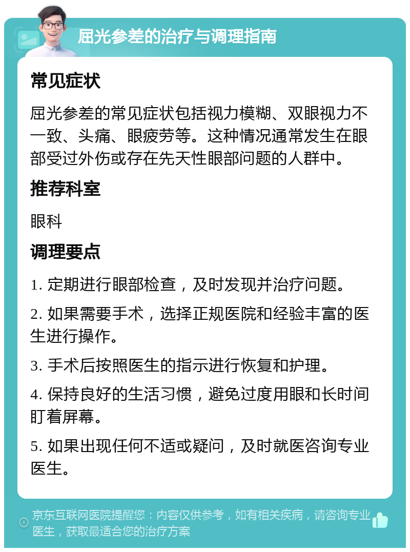 屈光参差的治疗与调理指南 常见症状 屈光参差的常见症状包括视力模糊、双眼视力不一致、头痛、眼疲劳等。这种情况通常发生在眼部受过外伤或存在先天性眼部问题的人群中。 推荐科室 眼科 调理要点 1. 定期进行眼部检查，及时发现并治疗问题。 2. 如果需要手术，选择正规医院和经验丰富的医生进行操作。 3. 手术后按照医生的指示进行恢复和护理。 4. 保持良好的生活习惯，避免过度用眼和长时间盯着屏幕。 5. 如果出现任何不适或疑问，及时就医咨询专业医生。