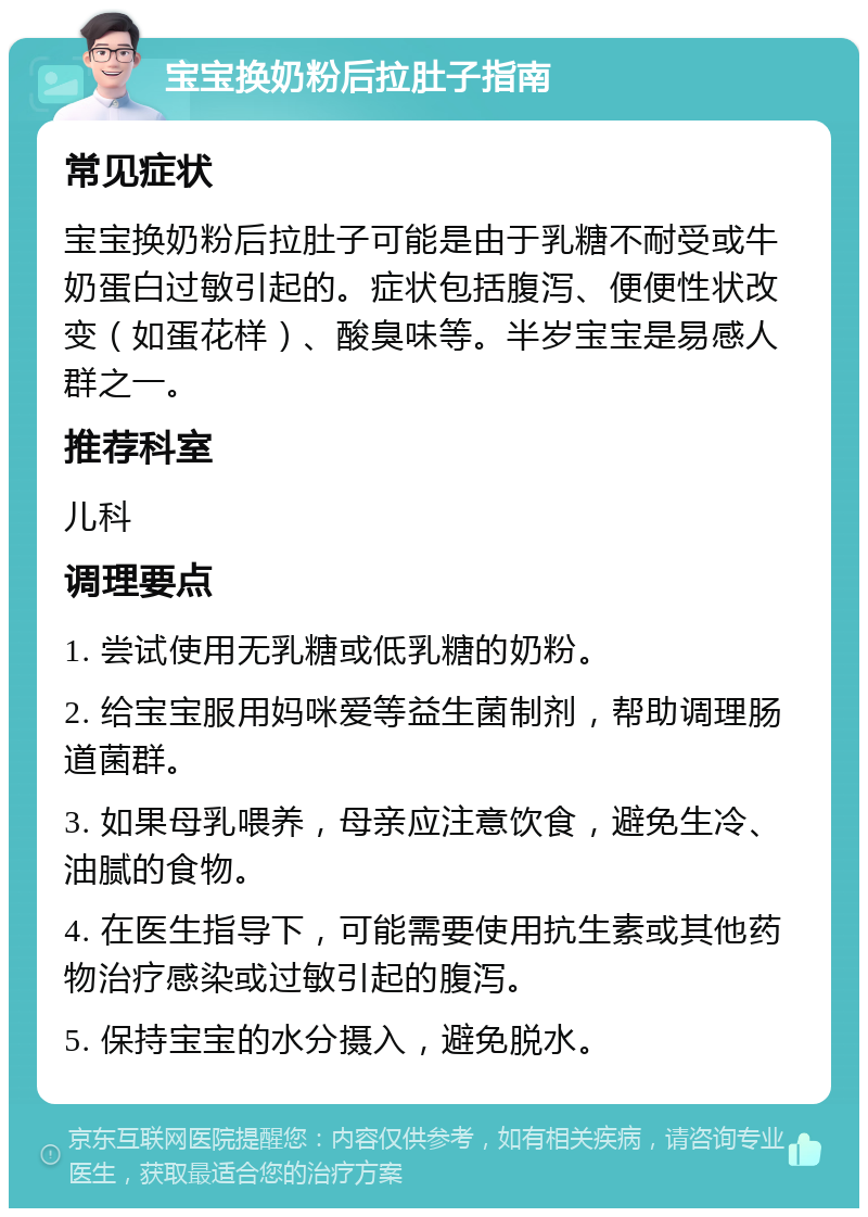 宝宝换奶粉后拉肚子指南 常见症状 宝宝换奶粉后拉肚子可能是由于乳糖不耐受或牛奶蛋白过敏引起的。症状包括腹泻、便便性状改变（如蛋花样）、酸臭味等。半岁宝宝是易感人群之一。 推荐科室 儿科 调理要点 1. 尝试使用无乳糖或低乳糖的奶粉。 2. 给宝宝服用妈咪爱等益生菌制剂，帮助调理肠道菌群。 3. 如果母乳喂养，母亲应注意饮食，避免生冷、油腻的食物。 4. 在医生指导下，可能需要使用抗生素或其他药物治疗感染或过敏引起的腹泻。 5. 保持宝宝的水分摄入，避免脱水。