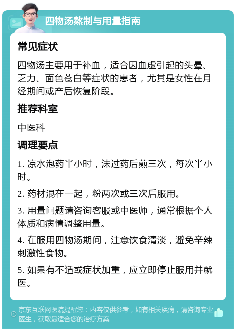 四物汤熬制与用量指南 常见症状 四物汤主要用于补血，适合因血虚引起的头晕、乏力、面色苍白等症状的患者，尤其是女性在月经期间或产后恢复阶段。 推荐科室 中医科 调理要点 1. 凉水泡药半小时，沫过药后煎三次，每次半小时。 2. 药材混在一起，粉两次或三次后服用。 3. 用量问题请咨询客服或中医师，通常根据个人体质和病情调整用量。 4. 在服用四物汤期间，注意饮食清淡，避免辛辣刺激性食物。 5. 如果有不适或症状加重，应立即停止服用并就医。