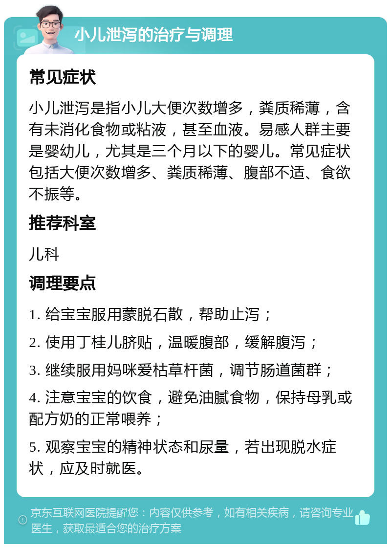 小儿泄泻的治疗与调理 常见症状 小儿泄泻是指小儿大便次数增多，粪质稀薄，含有未消化食物或粘液，甚至血液。易感人群主要是婴幼儿，尤其是三个月以下的婴儿。常见症状包括大便次数增多、粪质稀薄、腹部不适、食欲不振等。 推荐科室 儿科 调理要点 1. 给宝宝服用蒙脱石散，帮助止泻； 2. 使用丁桂儿脐贴，温暖腹部，缓解腹泻； 3. 继续服用妈咪爱枯草杆菌，调节肠道菌群； 4. 注意宝宝的饮食，避免油腻食物，保持母乳或配方奶的正常喂养； 5. 观察宝宝的精神状态和尿量，若出现脱水症状，应及时就医。