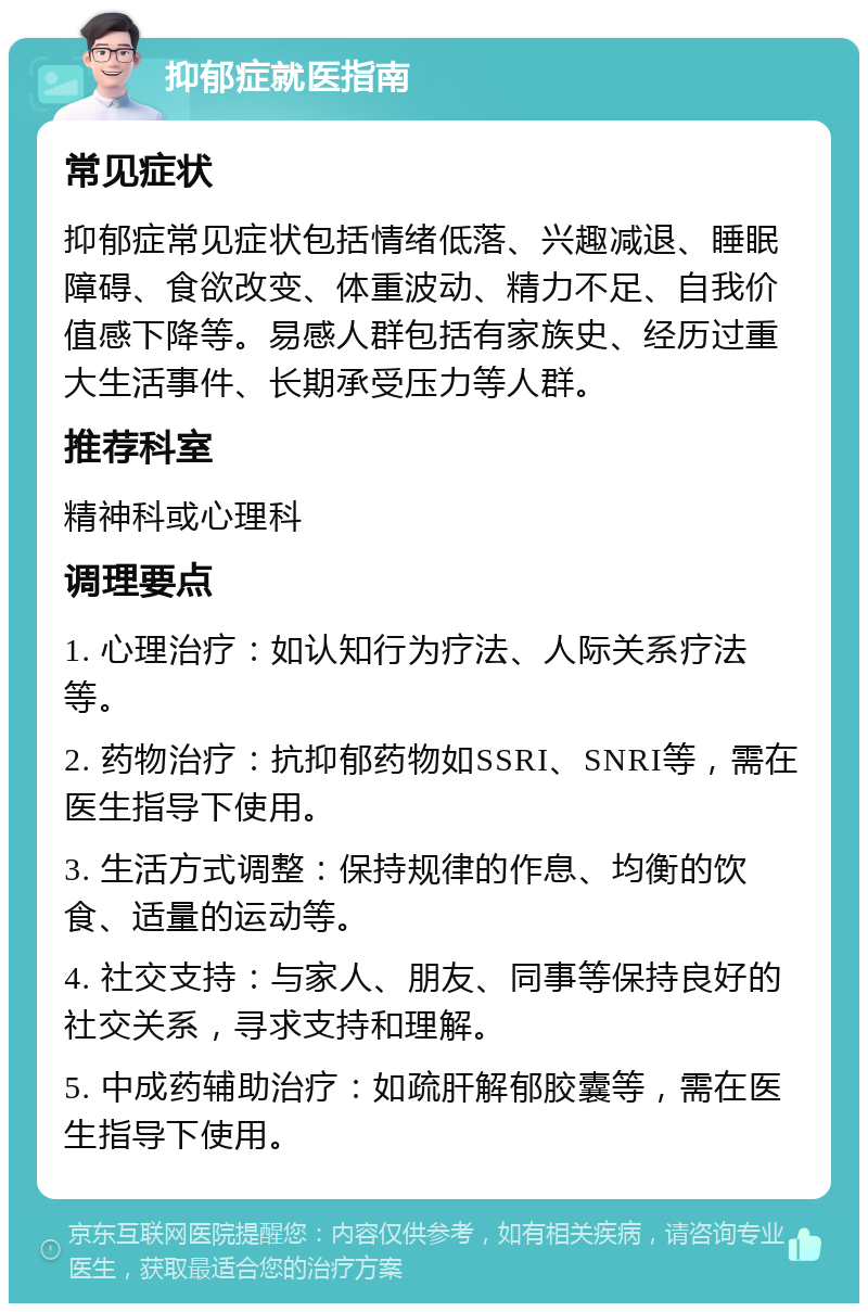 抑郁症就医指南 常见症状 抑郁症常见症状包括情绪低落、兴趣减退、睡眠障碍、食欲改变、体重波动、精力不足、自我价值感下降等。易感人群包括有家族史、经历过重大生活事件、长期承受压力等人群。 推荐科室 精神科或心理科 调理要点 1. 心理治疗：如认知行为疗法、人际关系疗法等。 2. 药物治疗：抗抑郁药物如SSRI、SNRI等，需在医生指导下使用。 3. 生活方式调整：保持规律的作息、均衡的饮食、适量的运动等。 4. 社交支持：与家人、朋友、同事等保持良好的社交关系，寻求支持和理解。 5. 中成药辅助治疗：如疏肝解郁胶囊等，需在医生指导下使用。