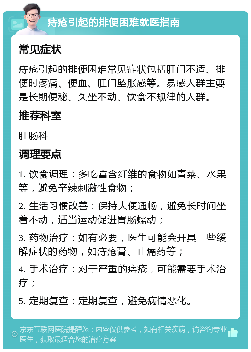 痔疮引起的排便困难就医指南 常见症状 痔疮引起的排便困难常见症状包括肛门不适、排便时疼痛、便血、肛门坠胀感等。易感人群主要是长期便秘、久坐不动、饮食不规律的人群。 推荐科室 肛肠科 调理要点 1. 饮食调理：多吃富含纤维的食物如青菜、水果等，避免辛辣刺激性食物； 2. 生活习惯改善：保持大便通畅，避免长时间坐着不动，适当运动促进胃肠蠕动； 3. 药物治疗：如有必要，医生可能会开具一些缓解症状的药物，如痔疮膏、止痛药等； 4. 手术治疗：对于严重的痔疮，可能需要手术治疗； 5. 定期复查：定期复查，避免病情恶化。