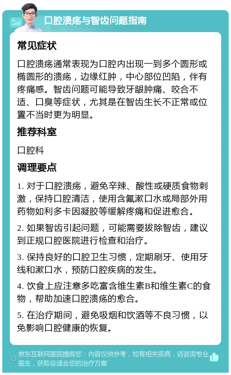 口腔溃疡与智齿问题指南 常见症状 口腔溃疡通常表现为口腔内出现一到多个圆形或椭圆形的溃疡，边缘红肿，中心部位凹陷，伴有疼痛感。智齿问题可能导致牙龈肿痛、咬合不适、口臭等症状，尤其是在智齿生长不正常或位置不当时更为明显。 推荐科室 口腔科 调理要点 1. 对于口腔溃疡，避免辛辣、酸性或硬质食物刺激，保持口腔清洁，使用含氟漱口水或局部外用药物如利多卡因凝胶等缓解疼痛和促进愈合。 2. 如果智齿引起问题，可能需要拔除智齿，建议到正规口腔医院进行检查和治疗。 3. 保持良好的口腔卫生习惯，定期刷牙、使用牙线和漱口水，预防口腔疾病的发生。 4. 饮食上应注意多吃富含维生素B和维生素C的食物，帮助加速口腔溃疡的愈合。 5. 在治疗期间，避免吸烟和饮酒等不良习惯，以免影响口腔健康的恢复。