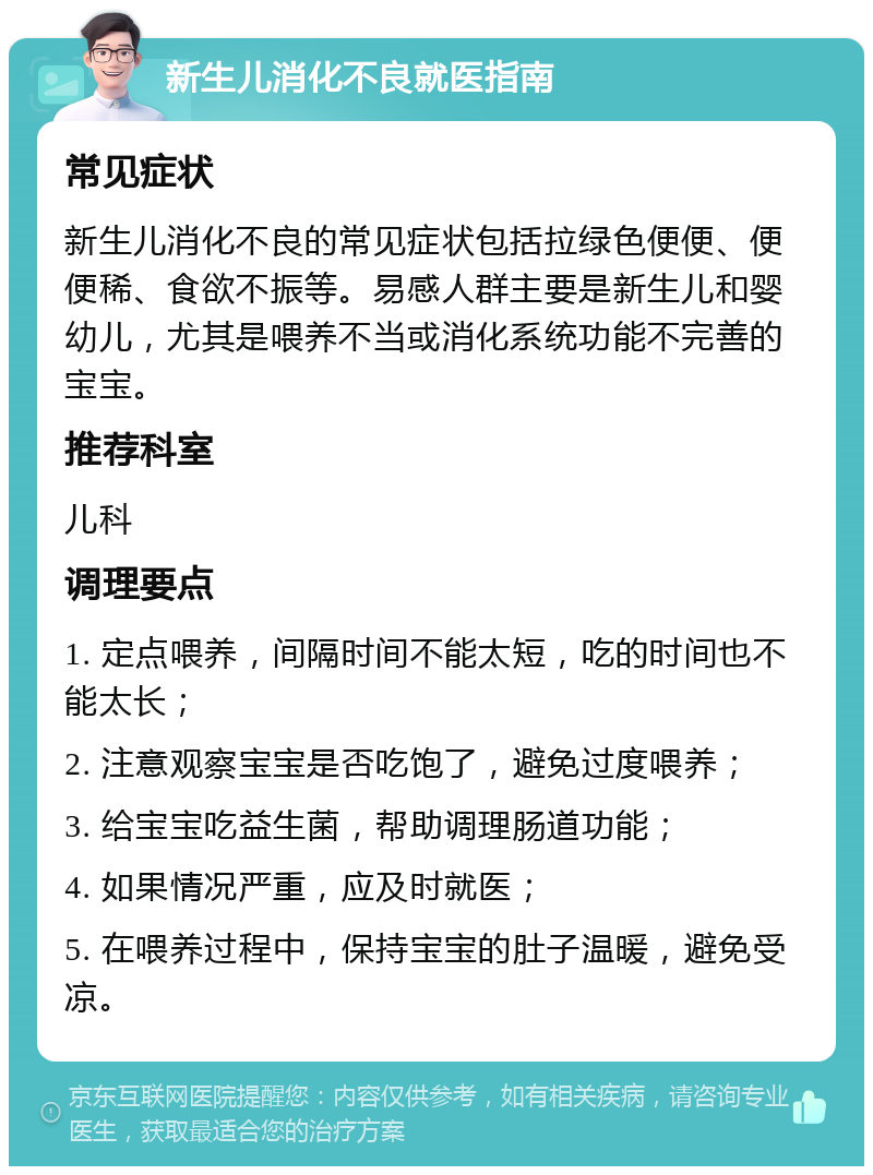 新生儿消化不良就医指南 常见症状 新生儿消化不良的常见症状包括拉绿色便便、便便稀、食欲不振等。易感人群主要是新生儿和婴幼儿，尤其是喂养不当或消化系统功能不完善的宝宝。 推荐科室 儿科 调理要点 1. 定点喂养，间隔时间不能太短，吃的时间也不能太长； 2. 注意观察宝宝是否吃饱了，避免过度喂养； 3. 给宝宝吃益生菌，帮助调理肠道功能； 4. 如果情况严重，应及时就医； 5. 在喂养过程中，保持宝宝的肚子温暖，避免受凉。