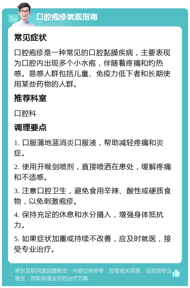 口腔疱疹就医指南 常见症状 口腔疱疹是一种常见的口腔黏膜疾病，主要表现为口腔内出现多个小水疱，伴随着疼痛和灼热感。易感人群包括儿童、免疫力低下者和长期使用某些药物的人群。 推荐科室 口腔科 调理要点 1. 口服蒲地蓝消炎口服液，帮助减轻疼痛和炎症。 2. 使用开喉剑喷剂，直接喷洒在患处，缓解疼痛和不适感。 3. 注意口腔卫生，避免食用辛辣、酸性或硬质食物，以免刺激疱疹。 4. 保持充足的休息和水分摄入，增强身体抵抗力。 5. 如果症状加重或持续不改善，应及时就医，接受专业治疗。