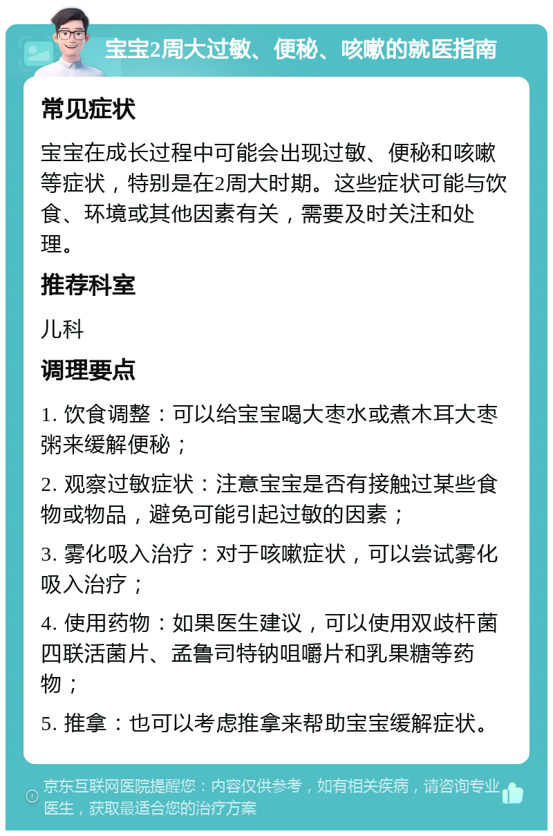 宝宝2周大过敏、便秘、咳嗽的就医指南 常见症状 宝宝在成长过程中可能会出现过敏、便秘和咳嗽等症状，特别是在2周大时期。这些症状可能与饮食、环境或其他因素有关，需要及时关注和处理。 推荐科室 儿科 调理要点 1. 饮食调整：可以给宝宝喝大枣水或煮木耳大枣粥来缓解便秘； 2. 观察过敏症状：注意宝宝是否有接触过某些食物或物品，避免可能引起过敏的因素； 3. 雾化吸入治疗：对于咳嗽症状，可以尝试雾化吸入治疗； 4. 使用药物：如果医生建议，可以使用双歧杆菌四联活菌片、孟鲁司特钠咀嚼片和乳果糖等药物； 5. 推拿：也可以考虑推拿来帮助宝宝缓解症状。