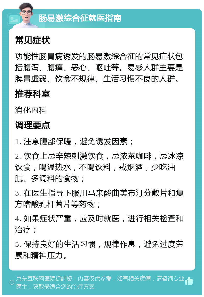 肠易激综合征就医指南 常见症状 功能性肠胃病诱发的肠易激综合征的常见症状包括腹泻、腹痛、恶心、呕吐等。易感人群主要是脾胃虚弱、饮食不规律、生活习惯不良的人群。 推荐科室 消化内科 调理要点 1. 注意腹部保暖，避免诱发因素； 2. 饮食上忌辛辣刺激饮食，忌浓茶咖啡，忌冰凉饮食，喝温热水，不喝饮料，戒烟酒，少吃油腻、多调料的食物； 3. 在医生指导下服用马来酸曲美布汀分散片和复方嗜酸乳杆菌片等药物； 4. 如果症状严重，应及时就医，进行相关检查和治疗； 5. 保持良好的生活习惯，规律作息，避免过度劳累和精神压力。