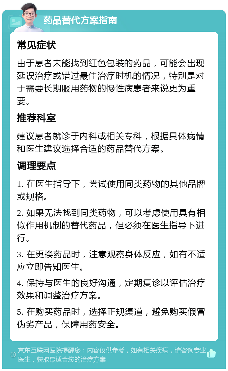 药品替代方案指南 常见症状 由于患者未能找到红色包装的药品，可能会出现延误治疗或错过最佳治疗时机的情况，特别是对于需要长期服用药物的慢性病患者来说更为重要。 推荐科室 建议患者就诊于内科或相关专科，根据具体病情和医生建议选择合适的药品替代方案。 调理要点 1. 在医生指导下，尝试使用同类药物的其他品牌或规格。 2. 如果无法找到同类药物，可以考虑使用具有相似作用机制的替代药品，但必须在医生指导下进行。 3. 在更换药品时，注意观察身体反应，如有不适应立即告知医生。 4. 保持与医生的良好沟通，定期复诊以评估治疗效果和调整治疗方案。 5. 在购买药品时，选择正规渠道，避免购买假冒伪劣产品，保障用药安全。