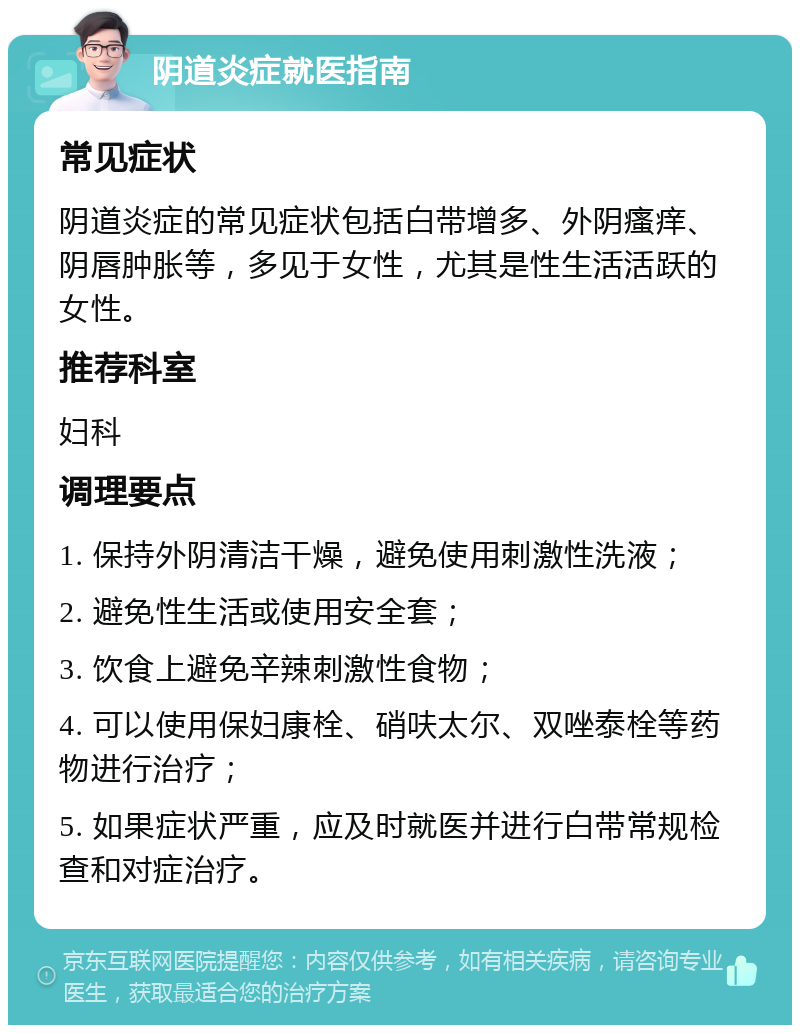 阴道炎症就医指南 常见症状 阴道炎症的常见症状包括白带增多、外阴瘙痒、阴唇肿胀等，多见于女性，尤其是性生活活跃的女性。 推荐科室 妇科 调理要点 1. 保持外阴清洁干燥，避免使用刺激性洗液； 2. 避免性生活或使用安全套； 3. 饮食上避免辛辣刺激性食物； 4. 可以使用保妇康栓、硝呋太尔、双唑泰栓等药物进行治疗； 5. 如果症状严重，应及时就医并进行白带常规检查和对症治疗。