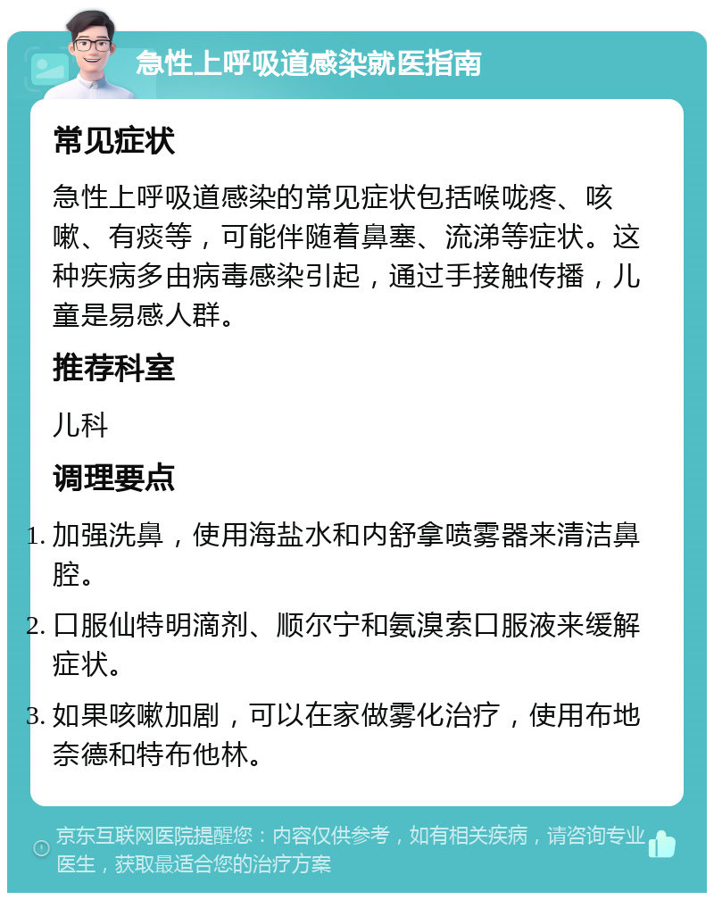 急性上呼吸道感染就医指南 常见症状 急性上呼吸道感染的常见症状包括喉咙疼、咳嗽、有痰等，可能伴随着鼻塞、流涕等症状。这种疾病多由病毒感染引起，通过手接触传播，儿童是易感人群。 推荐科室 儿科 调理要点 加强洗鼻，使用海盐水和内舒拿喷雾器来清洁鼻腔。 口服仙特明滴剂、顺尔宁和氨溴索口服液来缓解症状。 如果咳嗽加剧，可以在家做雾化治疗，使用布地奈德和特布他林。