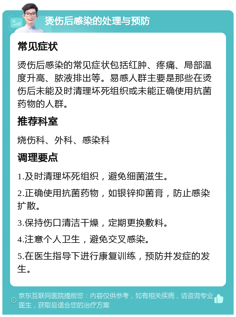 烫伤后感染的处理与预防 常见症状 烫伤后感染的常见症状包括红肿、疼痛、局部温度升高、脓液排出等。易感人群主要是那些在烫伤后未能及时清理坏死组织或未能正确使用抗菌药物的人群。 推荐科室 烧伤科、外科、感染科 调理要点 1.及时清理坏死组织，避免细菌滋生。 2.正确使用抗菌药物，如银锌抑菌膏，防止感染扩散。 3.保持伤口清洁干燥，定期更换敷料。 4.注意个人卫生，避免交叉感染。 5.在医生指导下进行康复训练，预防并发症的发生。