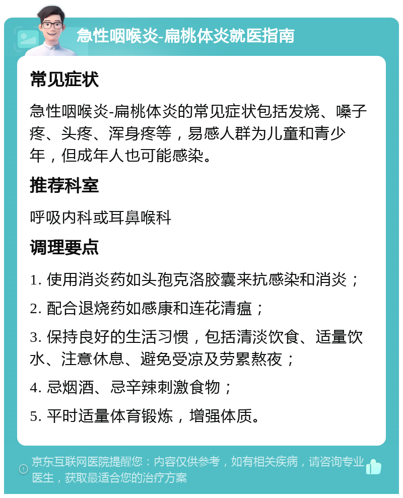 急性咽喉炎-扁桃体炎就医指南 常见症状 急性咽喉炎-扁桃体炎的常见症状包括发烧、嗓子疼、头疼、浑身疼等，易感人群为儿童和青少年，但成年人也可能感染。 推荐科室 呼吸内科或耳鼻喉科 调理要点 1. 使用消炎药如头孢克洛胶囊来抗感染和消炎； 2. 配合退烧药如感康和连花清瘟； 3. 保持良好的生活习惯，包括清淡饮食、适量饮水、注意休息、避免受凉及劳累熬夜； 4. 忌烟酒、忌辛辣刺激食物； 5. 平时适量体育锻炼，增强体质。