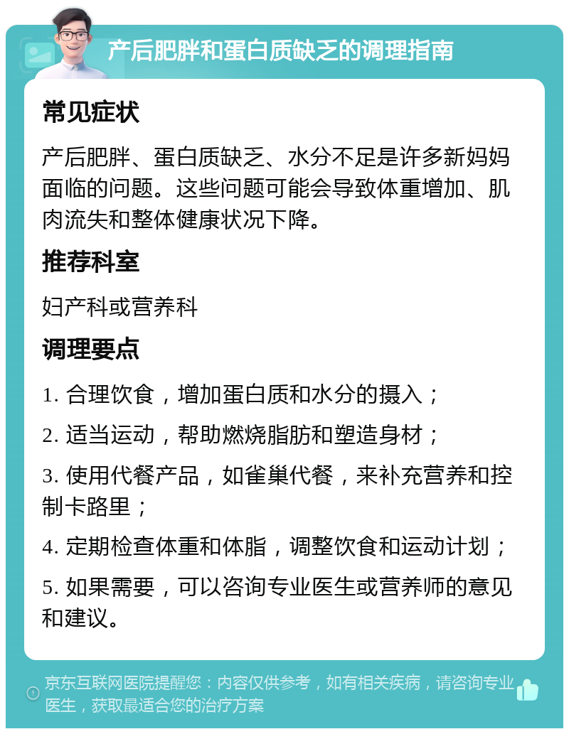 产后肥胖和蛋白质缺乏的调理指南 常见症状 产后肥胖、蛋白质缺乏、水分不足是许多新妈妈面临的问题。这些问题可能会导致体重增加、肌肉流失和整体健康状况下降。 推荐科室 妇产科或营养科 调理要点 1. 合理饮食，增加蛋白质和水分的摄入； 2. 适当运动，帮助燃烧脂肪和塑造身材； 3. 使用代餐产品，如雀巢代餐，来补充营养和控制卡路里； 4. 定期检查体重和体脂，调整饮食和运动计划； 5. 如果需要，可以咨询专业医生或营养师的意见和建议。