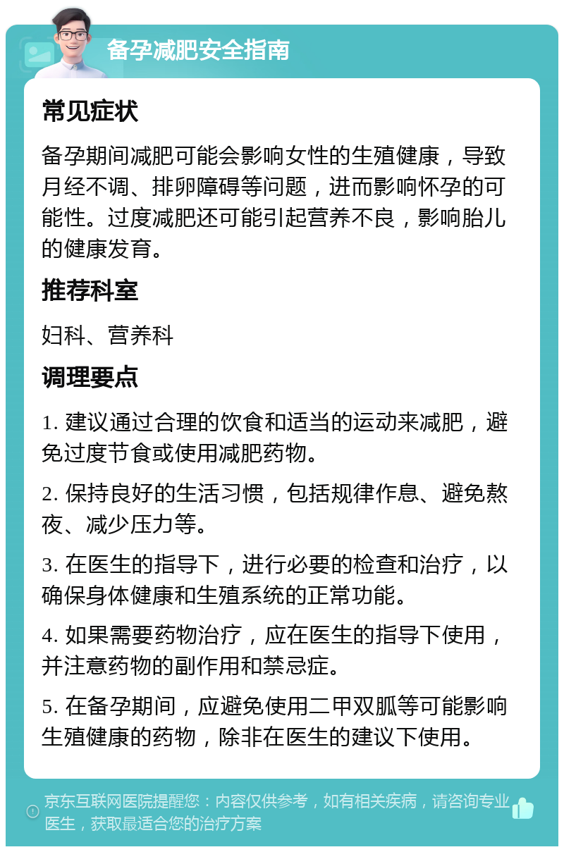 备孕减肥安全指南 常见症状 备孕期间减肥可能会影响女性的生殖健康，导致月经不调、排卵障碍等问题，进而影响怀孕的可能性。过度减肥还可能引起营养不良，影响胎儿的健康发育。 推荐科室 妇科、营养科 调理要点 1. 建议通过合理的饮食和适当的运动来减肥，避免过度节食或使用减肥药物。 2. 保持良好的生活习惯，包括规律作息、避免熬夜、减少压力等。 3. 在医生的指导下，进行必要的检查和治疗，以确保身体健康和生殖系统的正常功能。 4. 如果需要药物治疗，应在医生的指导下使用，并注意药物的副作用和禁忌症。 5. 在备孕期间，应避免使用二甲双胍等可能影响生殖健康的药物，除非在医生的建议下使用。