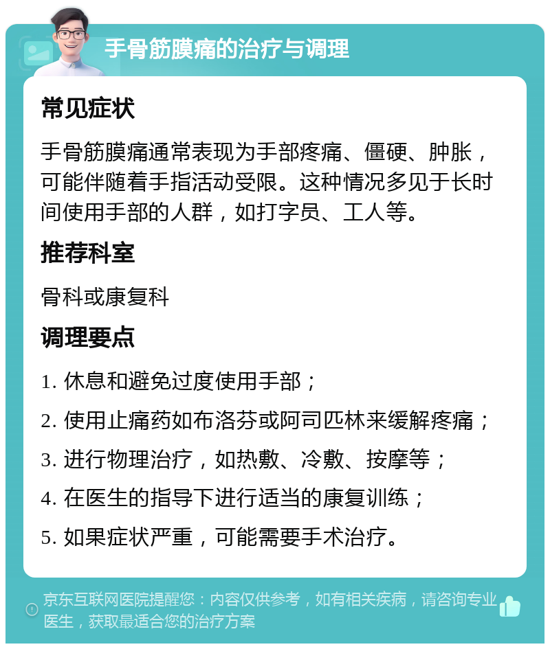 手骨筋膜痛的治疗与调理 常见症状 手骨筋膜痛通常表现为手部疼痛、僵硬、肿胀，可能伴随着手指活动受限。这种情况多见于长时间使用手部的人群，如打字员、工人等。 推荐科室 骨科或康复科 调理要点 1. 休息和避免过度使用手部； 2. 使用止痛药如布洛芬或阿司匹林来缓解疼痛； 3. 进行物理治疗，如热敷、冷敷、按摩等； 4. 在医生的指导下进行适当的康复训练； 5. 如果症状严重，可能需要手术治疗。