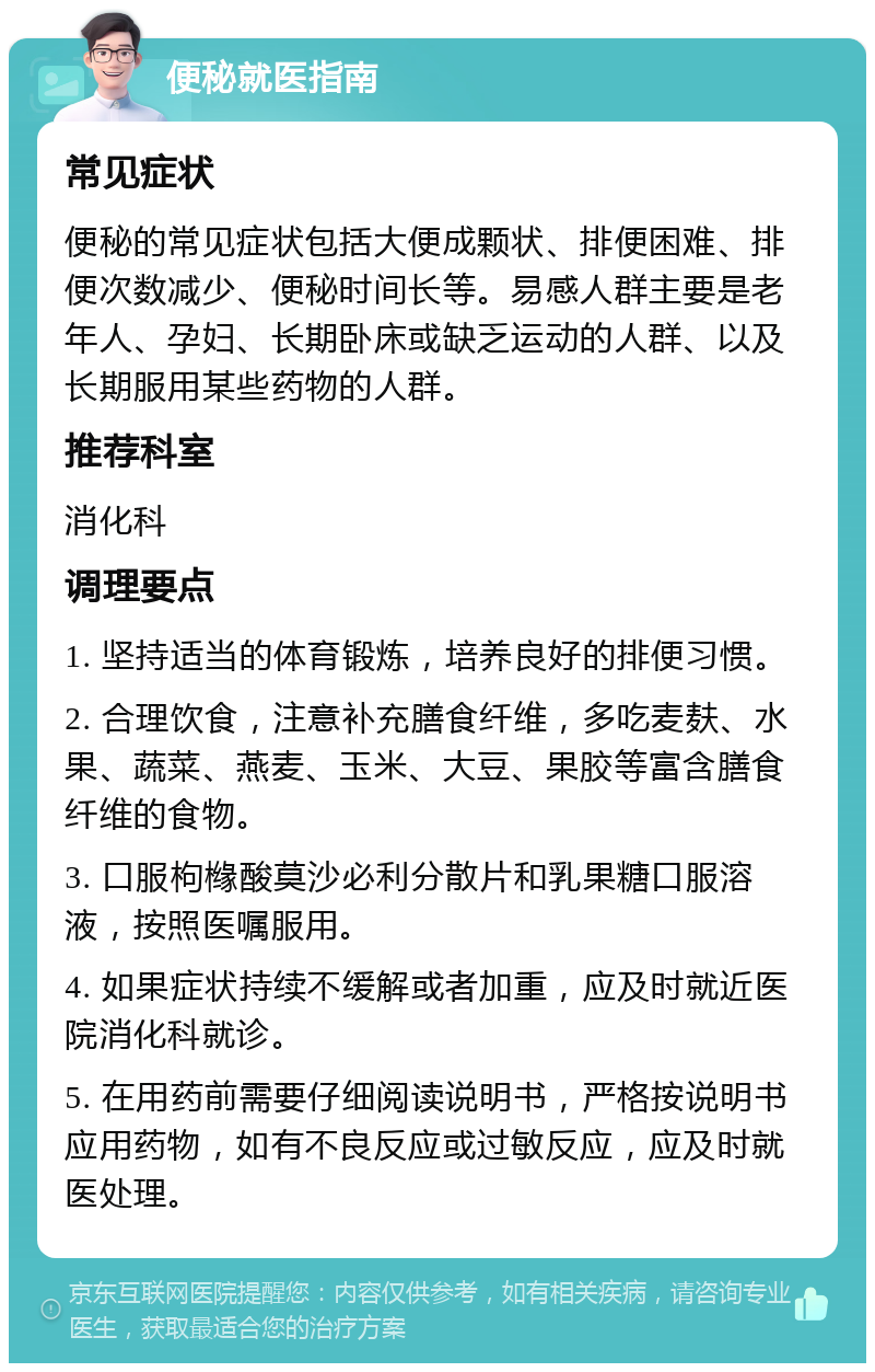 便秘就医指南 常见症状 便秘的常见症状包括大便成颗状、排便困难、排便次数减少、便秘时间长等。易感人群主要是老年人、孕妇、长期卧床或缺乏运动的人群、以及长期服用某些药物的人群。 推荐科室 消化科 调理要点 1. 坚持适当的体育锻炼，培养良好的排便习惯。 2. 合理饮食，注意补充膳食纤维，多吃麦麸、水果、蔬菜、燕麦、玉米、大豆、果胶等富含膳食纤维的食物。 3. 口服枸橼酸莫沙必利分散片和乳果糖口服溶液，按照医嘱服用。 4. 如果症状持续不缓解或者加重，应及时就近医院消化科就诊。 5. 在用药前需要仔细阅读说明书，严格按说明书应用药物，如有不良反应或过敏反应，应及时就医处理。