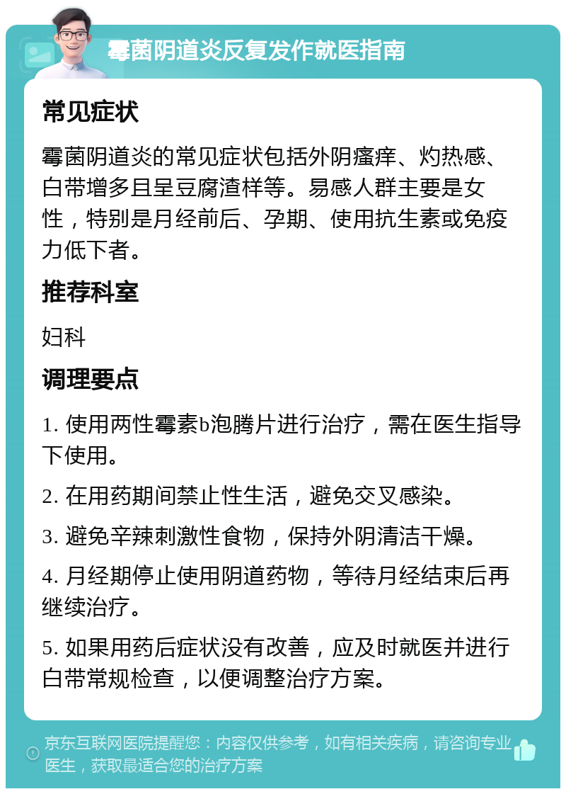 霉菌阴道炎反复发作就医指南 常见症状 霉菌阴道炎的常见症状包括外阴瘙痒、灼热感、白带增多且呈豆腐渣样等。易感人群主要是女性，特别是月经前后、孕期、使用抗生素或免疫力低下者。 推荐科室 妇科 调理要点 1. 使用两性霉素b泡腾片进行治疗，需在医生指导下使用。 2. 在用药期间禁止性生活，避免交叉感染。 3. 避免辛辣刺激性食物，保持外阴清洁干燥。 4. 月经期停止使用阴道药物，等待月经结束后再继续治疗。 5. 如果用药后症状没有改善，应及时就医并进行白带常规检查，以便调整治疗方案。