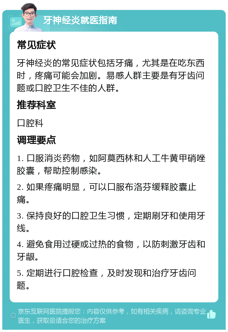 牙神经炎就医指南 常见症状 牙神经炎的常见症状包括牙痛，尤其是在吃东西时，疼痛可能会加剧。易感人群主要是有牙齿问题或口腔卫生不佳的人群。 推荐科室 口腔科 调理要点 1. 口服消炎药物，如阿莫西林和人工牛黄甲硝唑胶囊，帮助控制感染。 2. 如果疼痛明显，可以口服布洛芬缓释胶囊止痛。 3. 保持良好的口腔卫生习惯，定期刷牙和使用牙线。 4. 避免食用过硬或过热的食物，以防刺激牙齿和牙龈。 5. 定期进行口腔检查，及时发现和治疗牙齿问题。