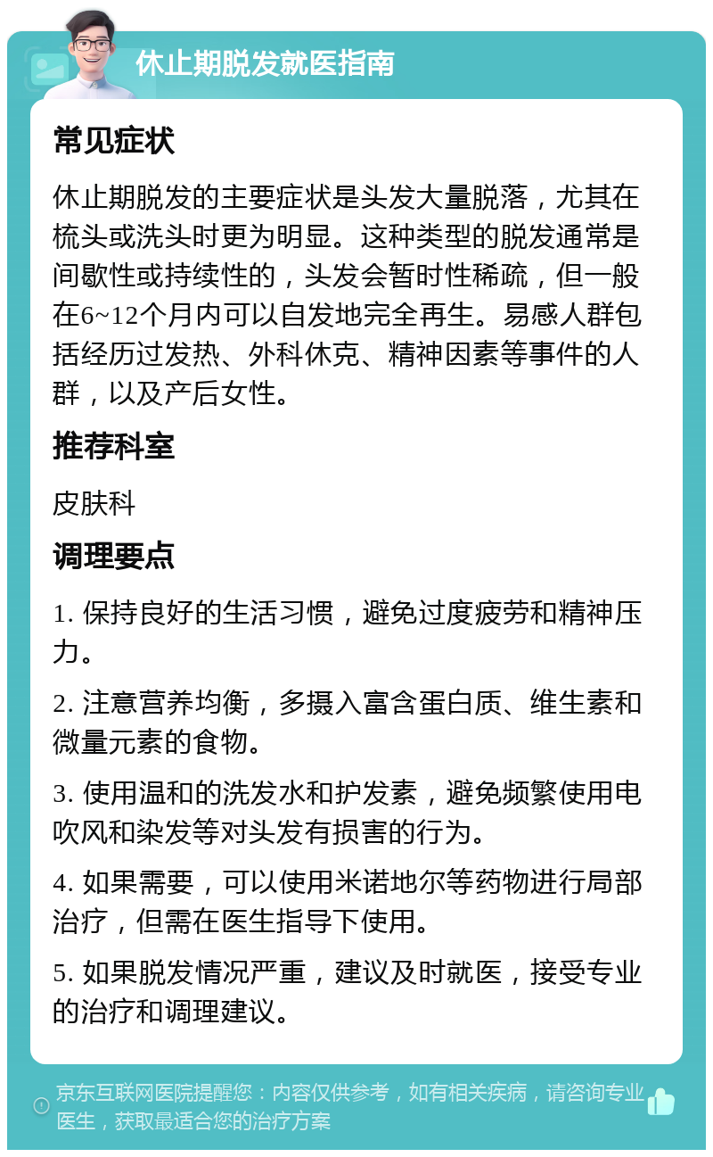 休止期脱发就医指南 常见症状 休止期脱发的主要症状是头发大量脱落，尤其在梳头或洗头时更为明显。这种类型的脱发通常是间歇性或持续性的，头发会暂时性稀疏，但一般在6~12个月内可以自发地完全再生。易感人群包括经历过发热、外科休克、精神因素等事件的人群，以及产后女性。 推荐科室 皮肤科 调理要点 1. 保持良好的生活习惯，避免过度疲劳和精神压力。 2. 注意营养均衡，多摄入富含蛋白质、维生素和微量元素的食物。 3. 使用温和的洗发水和护发素，避免频繁使用电吹风和染发等对头发有损害的行为。 4. 如果需要，可以使用米诺地尔等药物进行局部治疗，但需在医生指导下使用。 5. 如果脱发情况严重，建议及时就医，接受专业的治疗和调理建议。