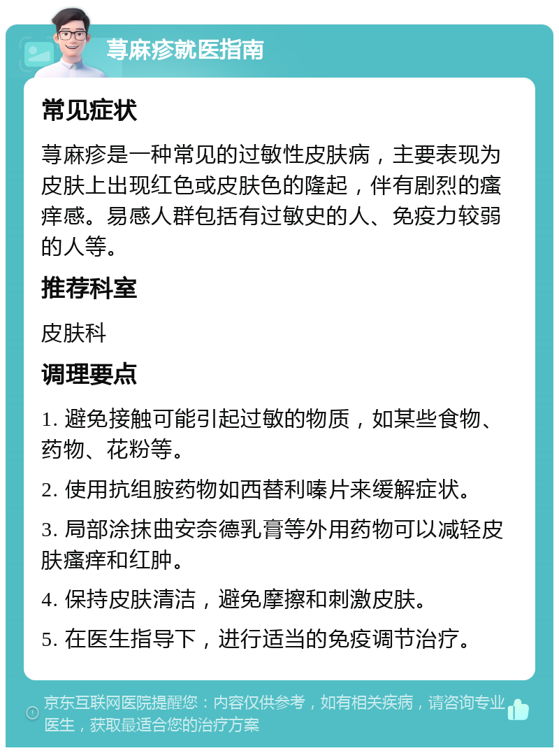 荨麻疹就医指南 常见症状 荨麻疹是一种常见的过敏性皮肤病，主要表现为皮肤上出现红色或皮肤色的隆起，伴有剧烈的瘙痒感。易感人群包括有过敏史的人、免疫力较弱的人等。 推荐科室 皮肤科 调理要点 1. 避免接触可能引起过敏的物质，如某些食物、药物、花粉等。 2. 使用抗组胺药物如西替利嗪片来缓解症状。 3. 局部涂抹曲安奈德乳膏等外用药物可以减轻皮肤瘙痒和红肿。 4. 保持皮肤清洁，避免摩擦和刺激皮肤。 5. 在医生指导下，进行适当的免疫调节治疗。