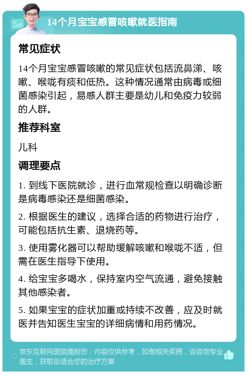 14个月宝宝感冒咳嗽就医指南 常见症状 14个月宝宝感冒咳嗽的常见症状包括流鼻涕、咳嗽、喉咙有痰和低热。这种情况通常由病毒或细菌感染引起，易感人群主要是幼儿和免疫力较弱的人群。 推荐科室 儿科 调理要点 1. 到线下医院就诊，进行血常规检查以明确诊断是病毒感染还是细菌感染。 2. 根据医生的建议，选择合适的药物进行治疗，可能包括抗生素、退烧药等。 3. 使用雾化器可以帮助缓解咳嗽和喉咙不适，但需在医生指导下使用。 4. 给宝宝多喝水，保持室内空气流通，避免接触其他感染者。 5. 如果宝宝的症状加重或持续不改善，应及时就医并告知医生宝宝的详细病情和用药情况。