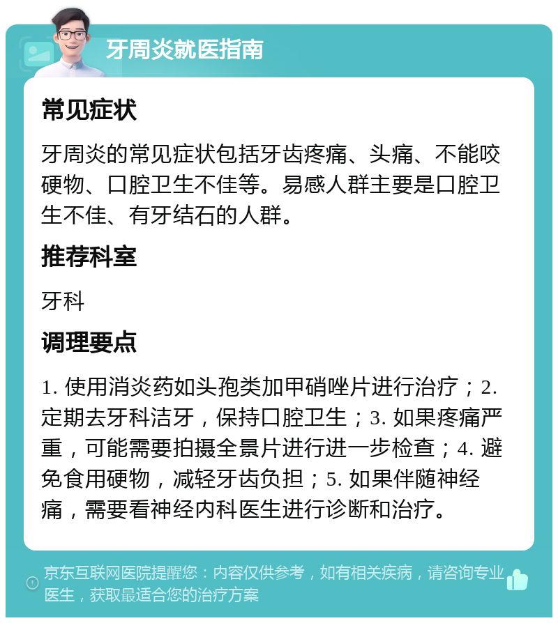 牙周炎就医指南 常见症状 牙周炎的常见症状包括牙齿疼痛、头痛、不能咬硬物、口腔卫生不佳等。易感人群主要是口腔卫生不佳、有牙结石的人群。 推荐科室 牙科 调理要点 1. 使用消炎药如头孢类加甲硝唑片进行治疗；2. 定期去牙科洁牙，保持口腔卫生；3. 如果疼痛严重，可能需要拍摄全景片进行进一步检查；4. 避免食用硬物，减轻牙齿负担；5. 如果伴随神经痛，需要看神经内科医生进行诊断和治疗。