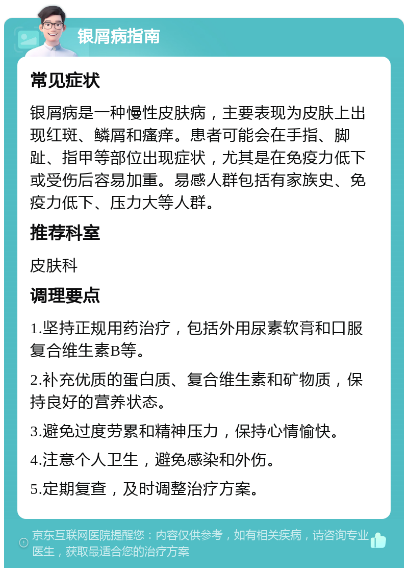 银屑病指南 常见症状 银屑病是一种慢性皮肤病，主要表现为皮肤上出现红斑、鳞屑和瘙痒。患者可能会在手指、脚趾、指甲等部位出现症状，尤其是在免疫力低下或受伤后容易加重。易感人群包括有家族史、免疫力低下、压力大等人群。 推荐科室 皮肤科 调理要点 1.坚持正规用药治疗，包括外用尿素软膏和口服复合维生素B等。 2.补充优质的蛋白质、复合维生素和矿物质，保持良好的营养状态。 3.避免过度劳累和精神压力，保持心情愉快。 4.注意个人卫生，避免感染和外伤。 5.定期复查，及时调整治疗方案。